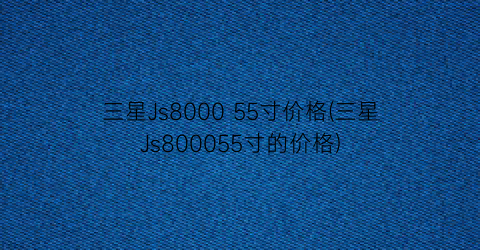 “三星Js8000 55寸价格(三星Js800055寸的价格)